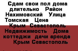 Сдам свои пол дома длительно › Район ­ Нахимовский › Улица ­ Томская › Цена ­ 20 000 - Крым, Севастополь Недвижимость » Дома, коттеджи, дачи аренда   . Крым,Севастополь